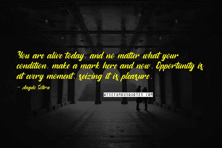 Angelo Sotira Quotes: You are alive today, and no matter what your condition, make a mark here and now. Opportunity is at every moment, seizing it is pleasure.