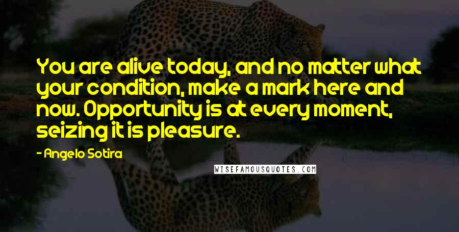 Angelo Sotira Quotes: You are alive today, and no matter what your condition, make a mark here and now. Opportunity is at every moment, seizing it is pleasure.