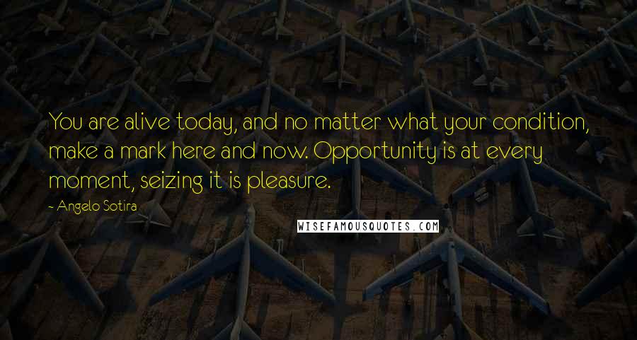 Angelo Sotira Quotes: You are alive today, and no matter what your condition, make a mark here and now. Opportunity is at every moment, seizing it is pleasure.