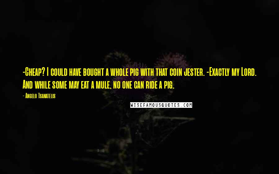 Angelo Tsanatelis Quotes: -Cheap? I could have bought a whole pig with that coin jester. -Exactly my Lord. And while some may eat a mule, no one can ride a pig.
