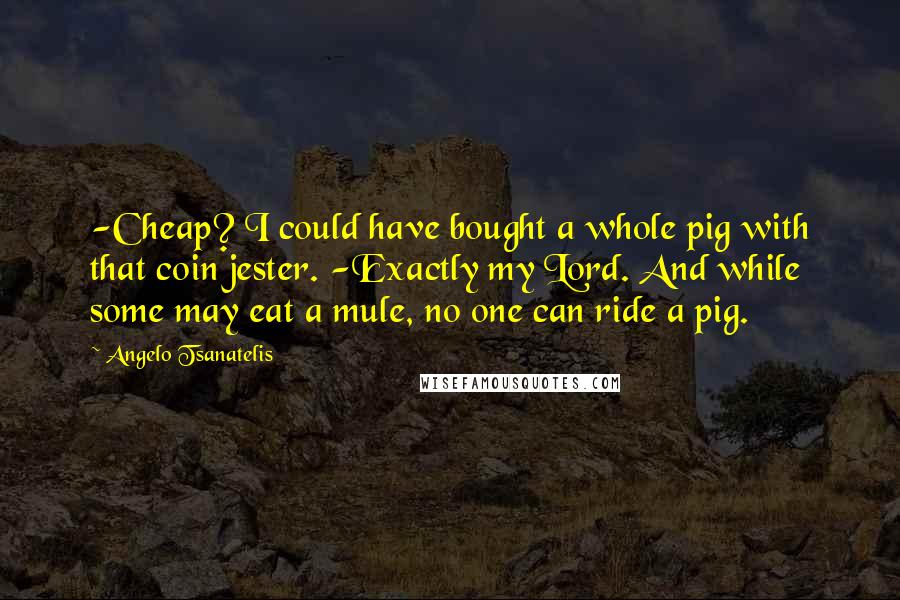 Angelo Tsanatelis Quotes: -Cheap? I could have bought a whole pig with that coin jester. -Exactly my Lord. And while some may eat a mule, no one can ride a pig.