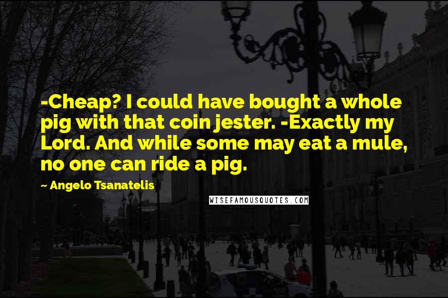 Angelo Tsanatelis Quotes: -Cheap? I could have bought a whole pig with that coin jester. -Exactly my Lord. And while some may eat a mule, no one can ride a pig.