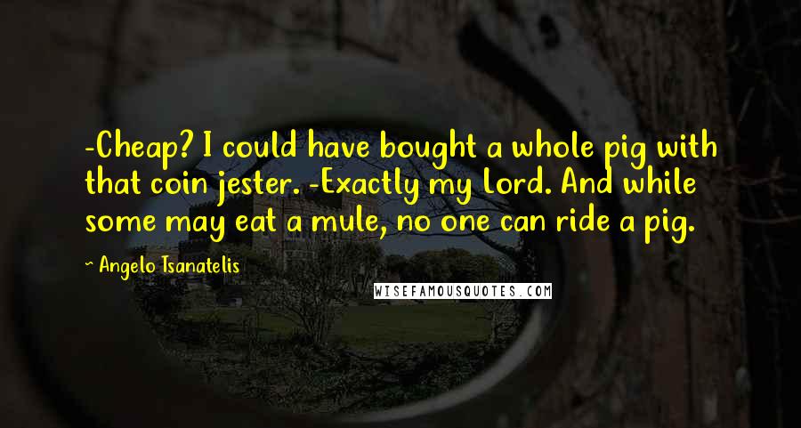 Angelo Tsanatelis Quotes: -Cheap? I could have bought a whole pig with that coin jester. -Exactly my Lord. And while some may eat a mule, no one can ride a pig.