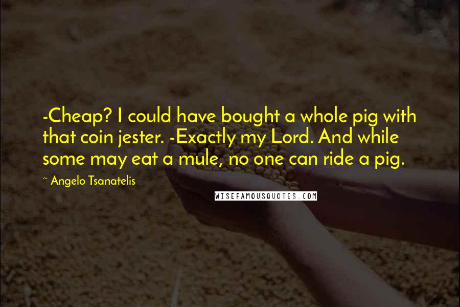 Angelo Tsanatelis Quotes: -Cheap? I could have bought a whole pig with that coin jester. -Exactly my Lord. And while some may eat a mule, no one can ride a pig.