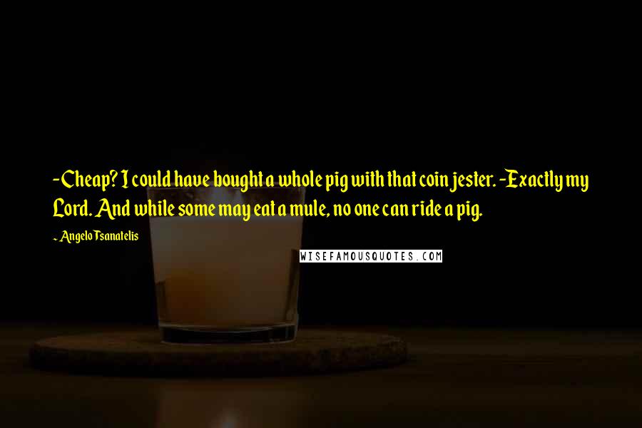 Angelo Tsanatelis Quotes: -Cheap? I could have bought a whole pig with that coin jester. -Exactly my Lord. And while some may eat a mule, no one can ride a pig.