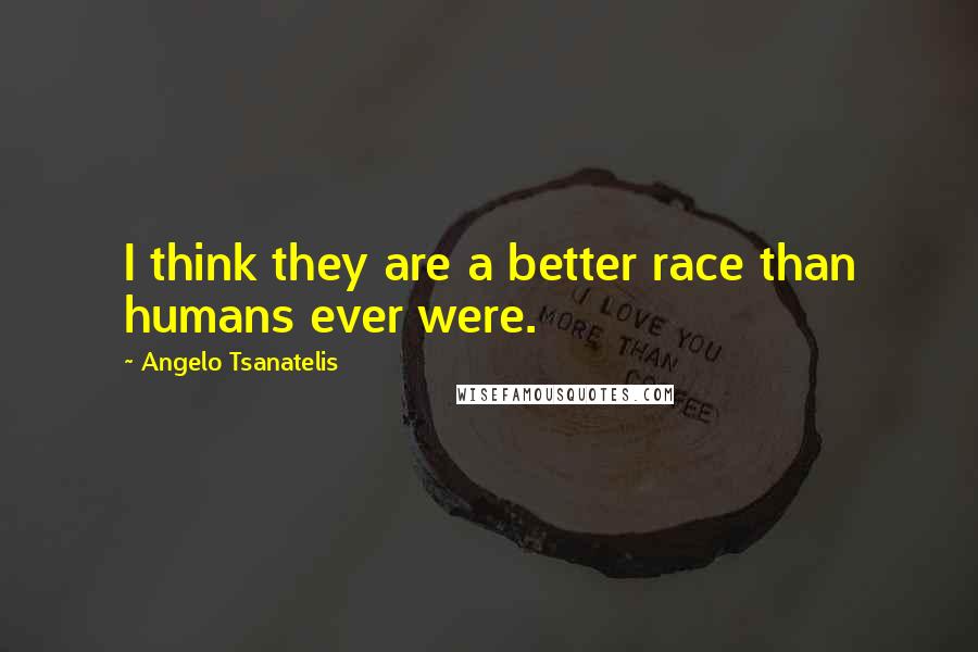 Angelo Tsanatelis Quotes: I think they are a better race than humans ever were.