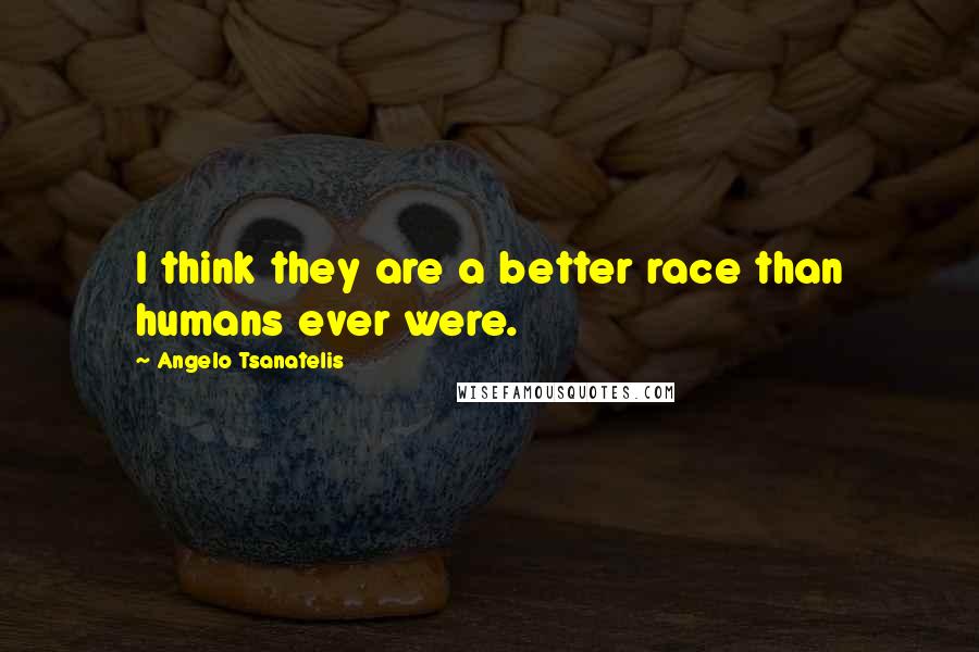 Angelo Tsanatelis Quotes: I think they are a better race than humans ever were.