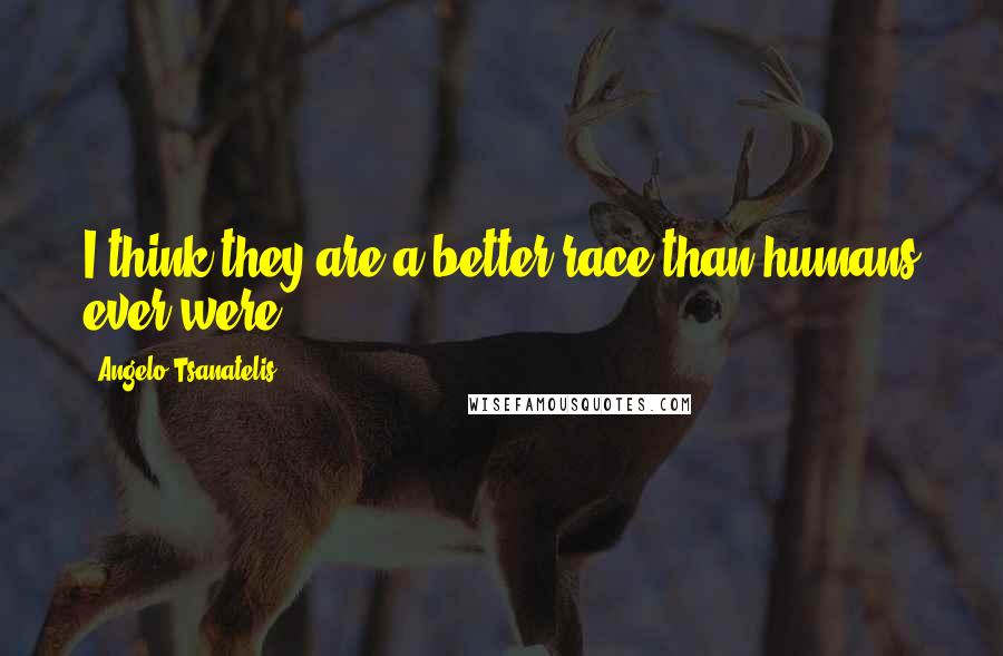 Angelo Tsanatelis Quotes: I think they are a better race than humans ever were.