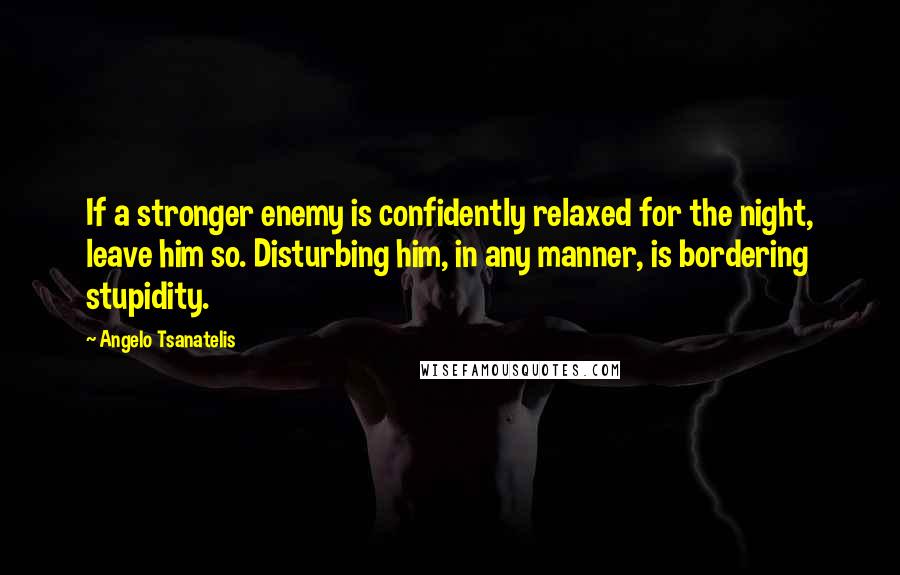 Angelo Tsanatelis Quotes: If a stronger enemy is confidently relaxed for the night, leave him so. Disturbing him, in any manner, is bordering stupidity.