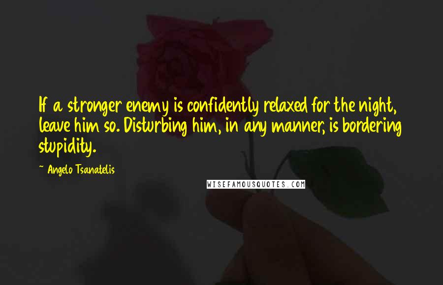 Angelo Tsanatelis Quotes: If a stronger enemy is confidently relaxed for the night, leave him so. Disturbing him, in any manner, is bordering stupidity.