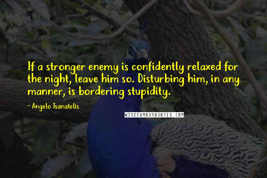 Angelo Tsanatelis Quotes: If a stronger enemy is confidently relaxed for the night, leave him so. Disturbing him, in any manner, is bordering stupidity.