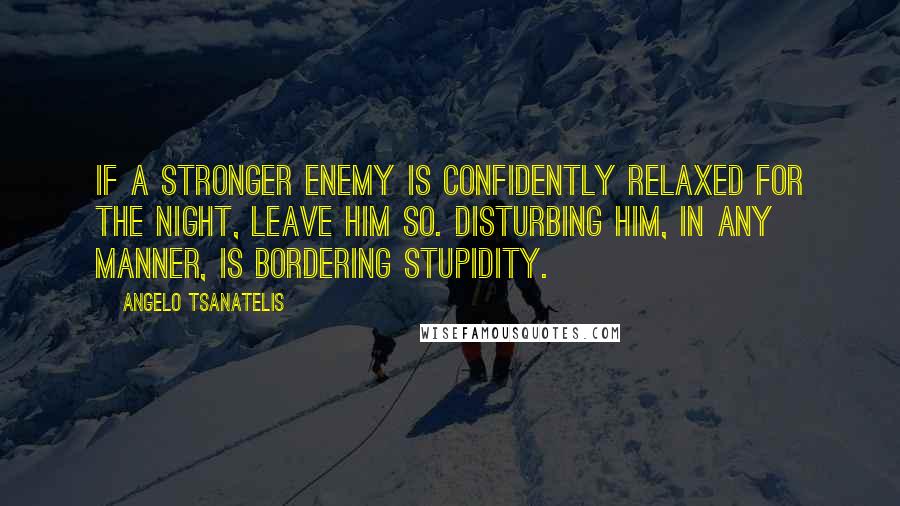 Angelo Tsanatelis Quotes: If a stronger enemy is confidently relaxed for the night, leave him so. Disturbing him, in any manner, is bordering stupidity.