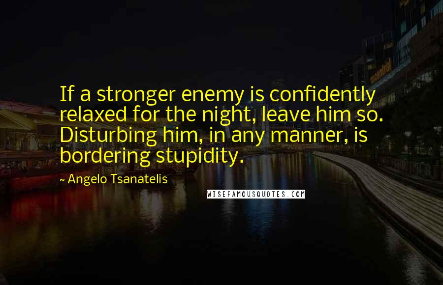 Angelo Tsanatelis Quotes: If a stronger enemy is confidently relaxed for the night, leave him so. Disturbing him, in any manner, is bordering stupidity.