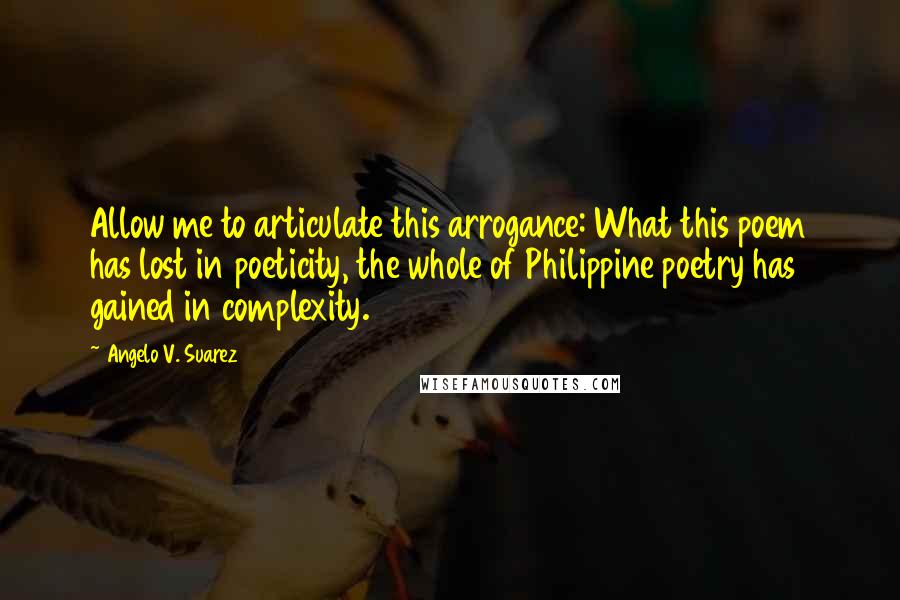 Angelo V. Suarez Quotes: Allow me to articulate this arrogance: What this poem has lost in poeticity, the whole of Philippine poetry has gained in complexity.