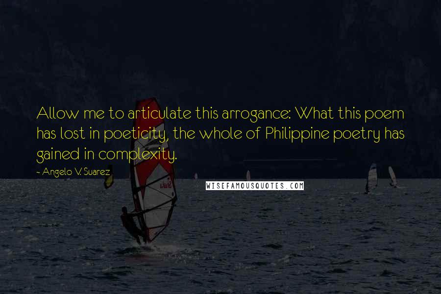 Angelo V. Suarez Quotes: Allow me to articulate this arrogance: What this poem has lost in poeticity, the whole of Philippine poetry has gained in complexity.