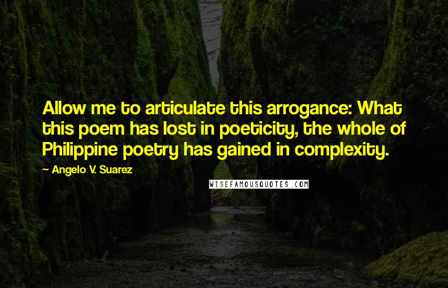 Angelo V. Suarez Quotes: Allow me to articulate this arrogance: What this poem has lost in poeticity, the whole of Philippine poetry has gained in complexity.