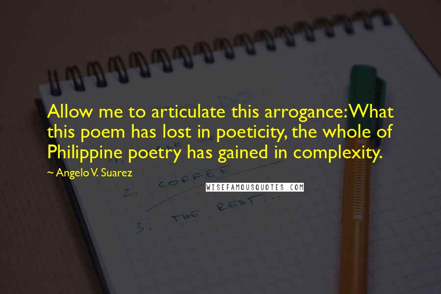 Angelo V. Suarez Quotes: Allow me to articulate this arrogance: What this poem has lost in poeticity, the whole of Philippine poetry has gained in complexity.