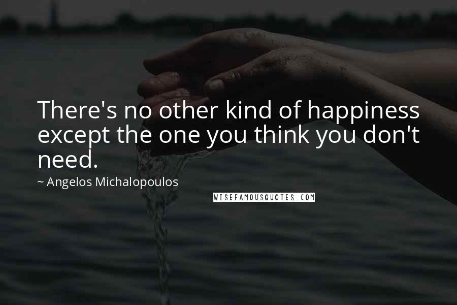 Angelos Michalopoulos Quotes: There's no other kind of happiness except the one you think you don't need.