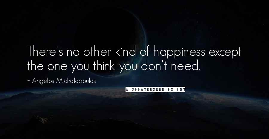 Angelos Michalopoulos Quotes: There's no other kind of happiness except the one you think you don't need.