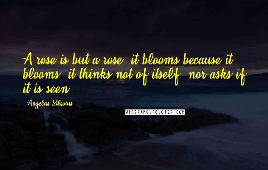 Angelus Silesius Quotes: A rose is but a rose, it blooms because it blooms; it thinks not of itself, nor asks if it is seen.