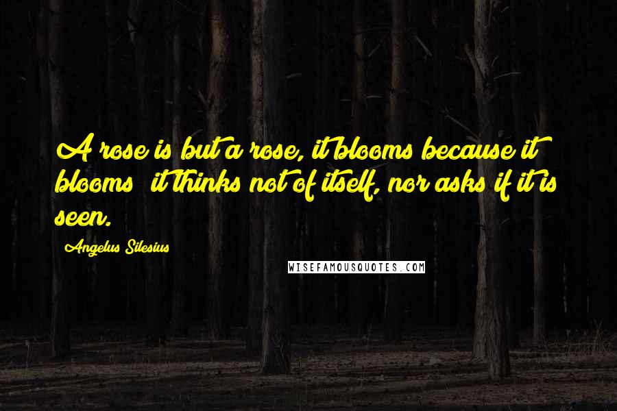 Angelus Silesius Quotes: A rose is but a rose, it blooms because it blooms; it thinks not of itself, nor asks if it is seen.