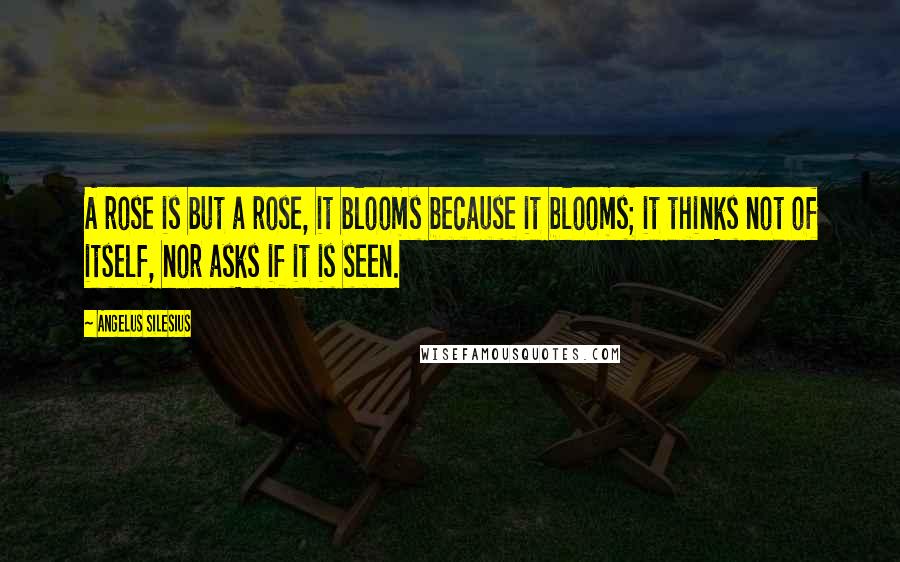 Angelus Silesius Quotes: A rose is but a rose, it blooms because it blooms; it thinks not of itself, nor asks if it is seen.