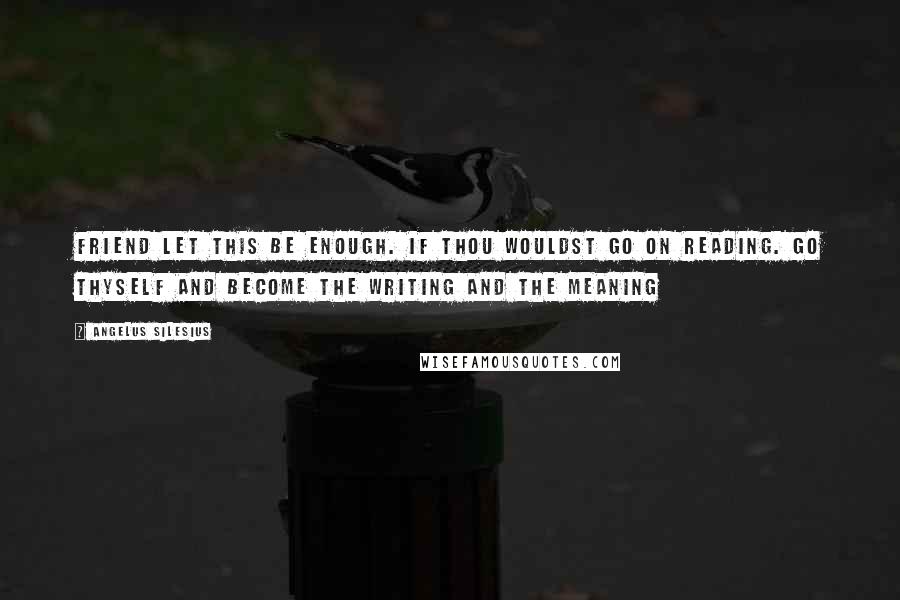 Angelus Silesius Quotes: Friend let this be enough. If thou wouldst go on reading. Go thyself and become the writing and the meaning