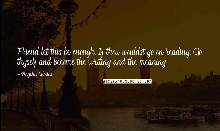 Angelus Silesius Quotes: Friend let this be enough. If thou wouldst go on reading. Go thyself and become the writing and the meaning