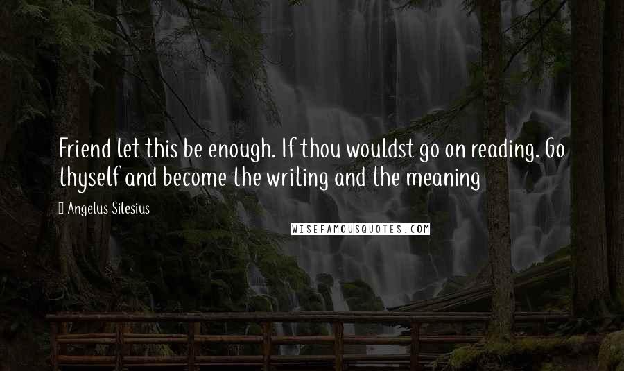 Angelus Silesius Quotes: Friend let this be enough. If thou wouldst go on reading. Go thyself and become the writing and the meaning