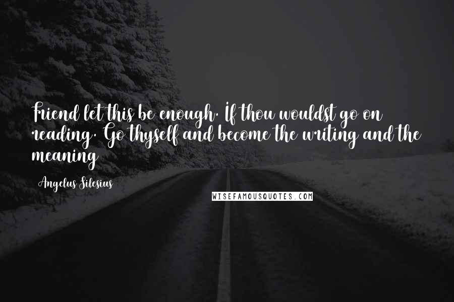 Angelus Silesius Quotes: Friend let this be enough. If thou wouldst go on reading. Go thyself and become the writing and the meaning
