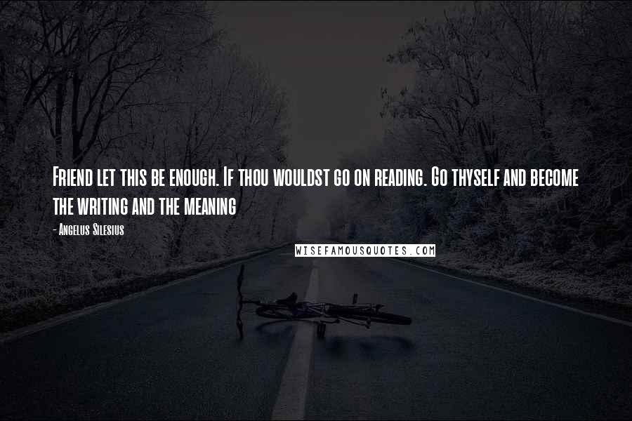 Angelus Silesius Quotes: Friend let this be enough. If thou wouldst go on reading. Go thyself and become the writing and the meaning