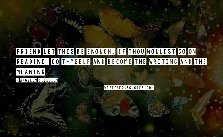 Angelus Silesius Quotes: Friend let this be enough. If thou wouldst go on reading. Go thyself and become the writing and the meaning