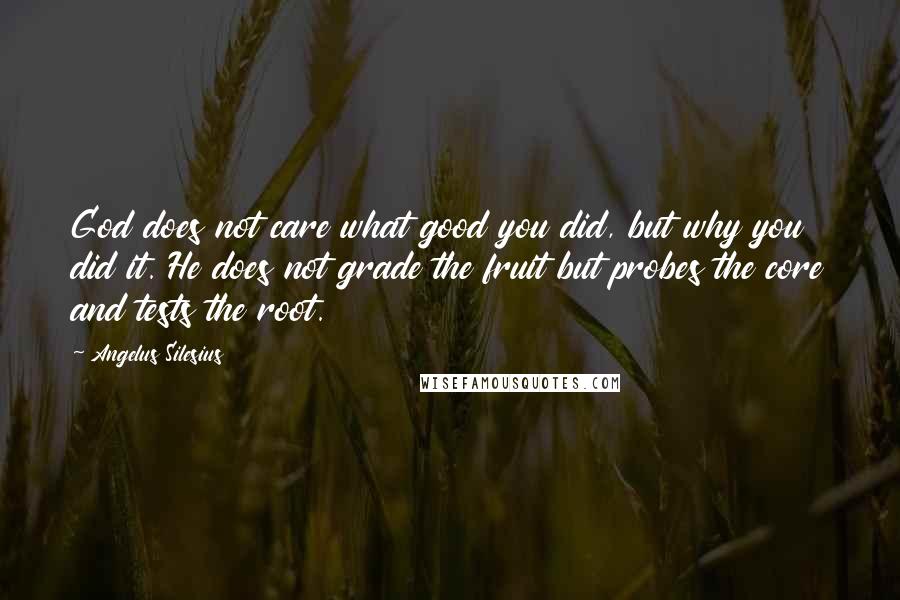 Angelus Silesius Quotes: God does not care what good you did, but why you did it. He does not grade the fruit but probes the core and tests the root.