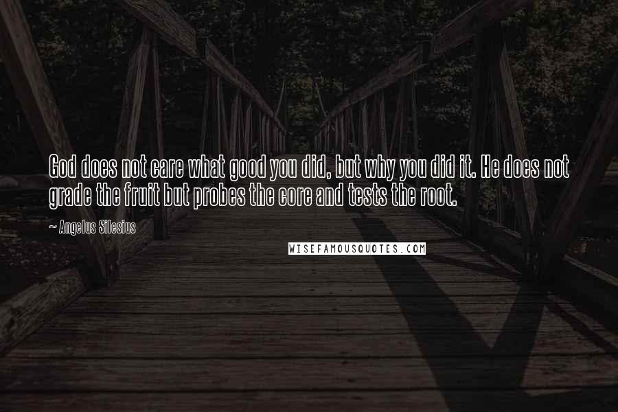 Angelus Silesius Quotes: God does not care what good you did, but why you did it. He does not grade the fruit but probes the core and tests the root.