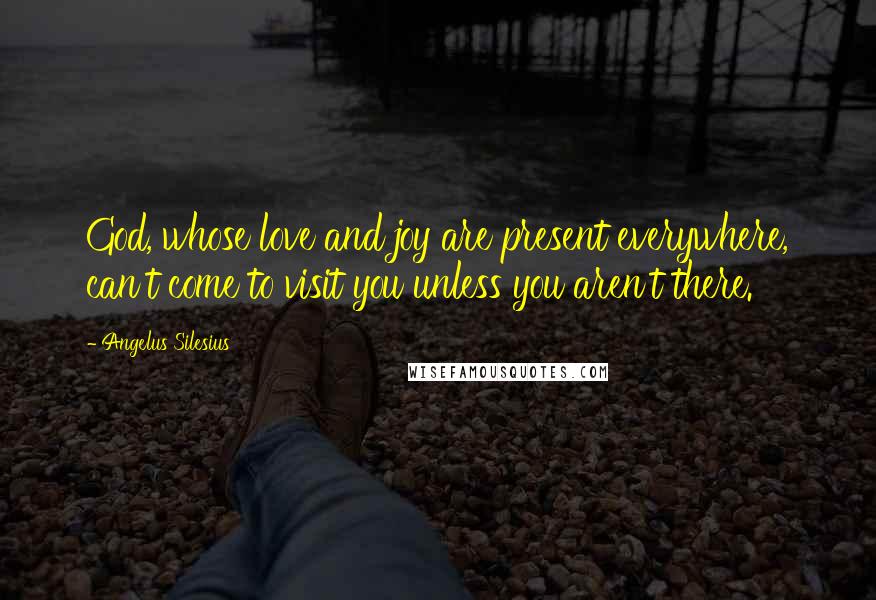 Angelus Silesius Quotes: God, whose love and joy are present everywhere, can't come to visit you unless you aren't there.