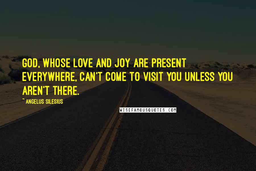Angelus Silesius Quotes: God, whose love and joy are present everywhere, can't come to visit you unless you aren't there.