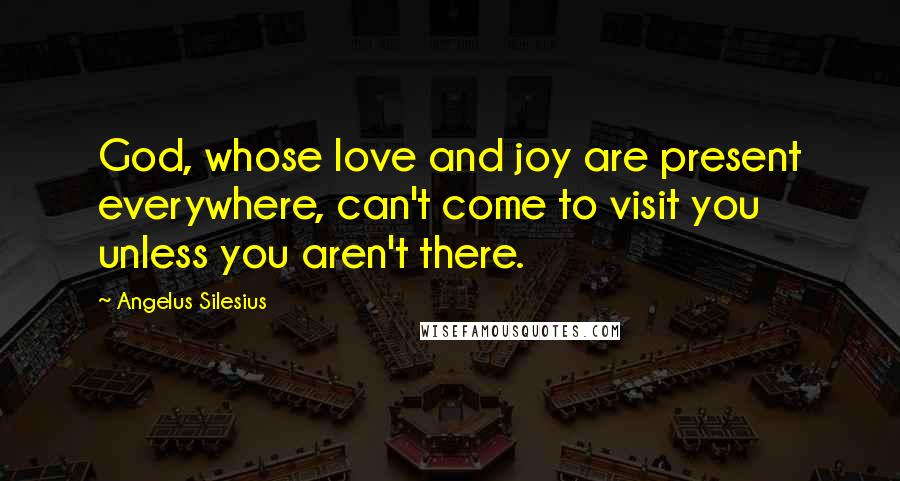 Angelus Silesius Quotes: God, whose love and joy are present everywhere, can't come to visit you unless you aren't there.