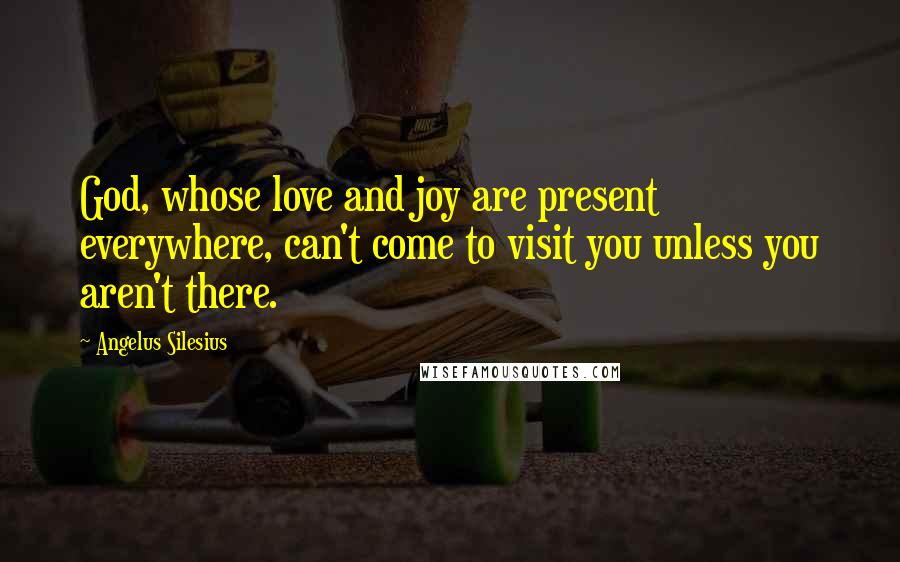 Angelus Silesius Quotes: God, whose love and joy are present everywhere, can't come to visit you unless you aren't there.