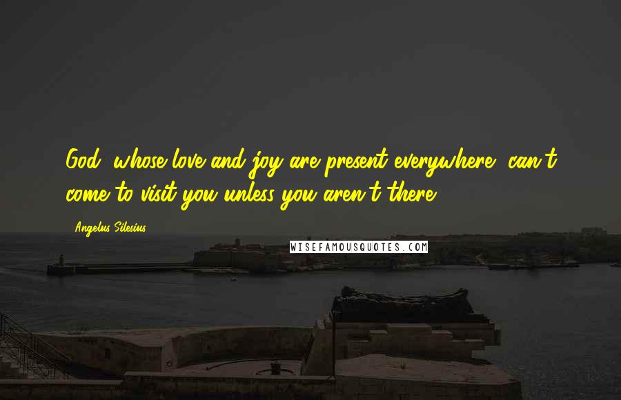 Angelus Silesius Quotes: God, whose love and joy are present everywhere, can't come to visit you unless you aren't there.