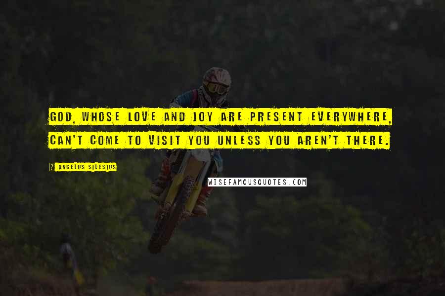 Angelus Silesius Quotes: God, whose love and joy are present everywhere, can't come to visit you unless you aren't there.