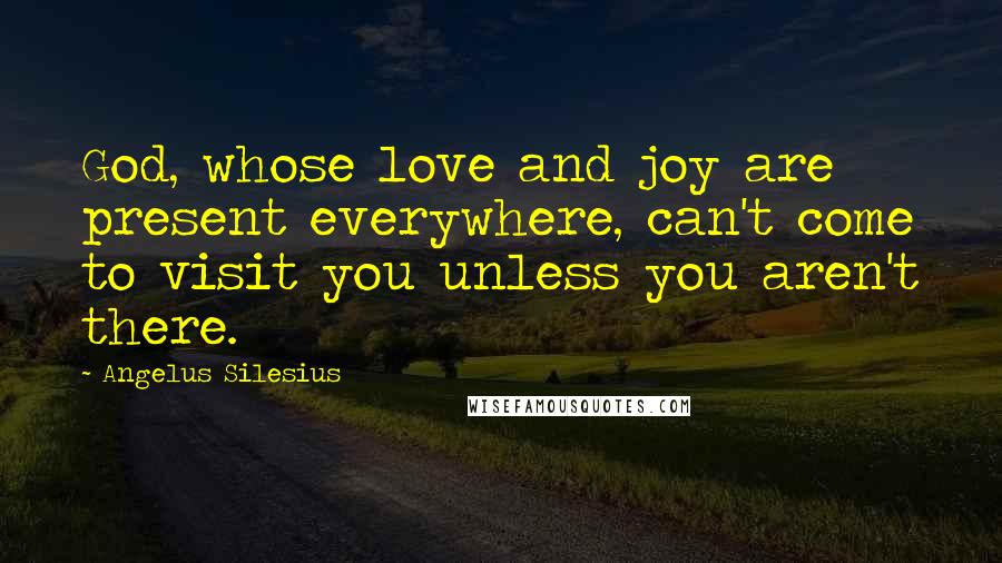 Angelus Silesius Quotes: God, whose love and joy are present everywhere, can't come to visit you unless you aren't there.