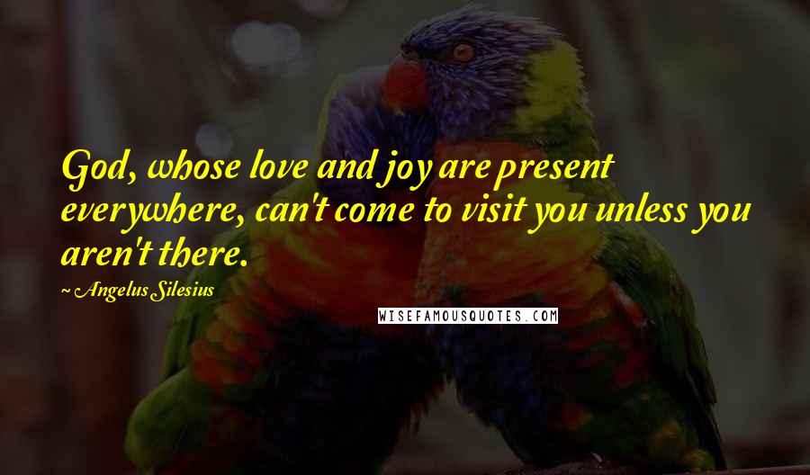 Angelus Silesius Quotes: God, whose love and joy are present everywhere, can't come to visit you unless you aren't there.