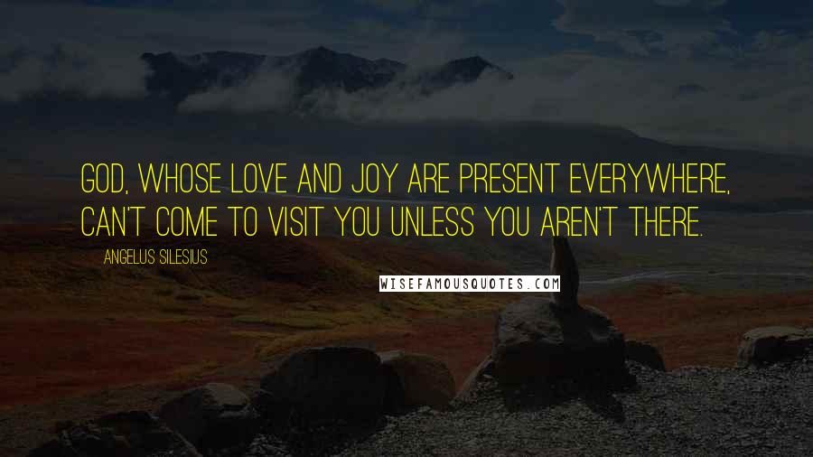 Angelus Silesius Quotes: God, whose love and joy are present everywhere, can't come to visit you unless you aren't there.