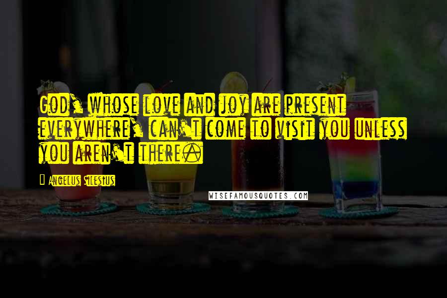 Angelus Silesius Quotes: God, whose love and joy are present everywhere, can't come to visit you unless you aren't there.