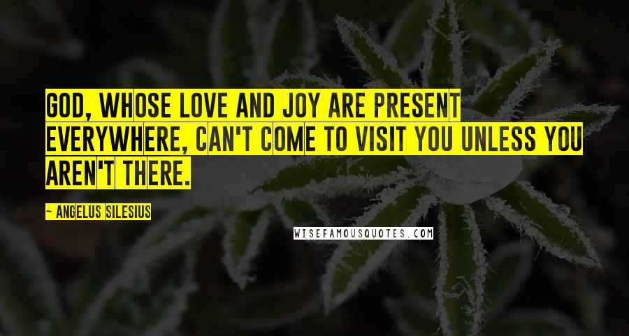 Angelus Silesius Quotes: God, whose love and joy are present everywhere, can't come to visit you unless you aren't there.