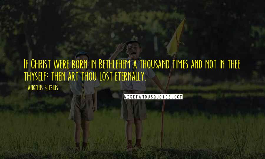 Angelus Silesius Quotes: If Christ were born in Bethlehem a thousand times and not in thee thyself; then art thou lost eternally.