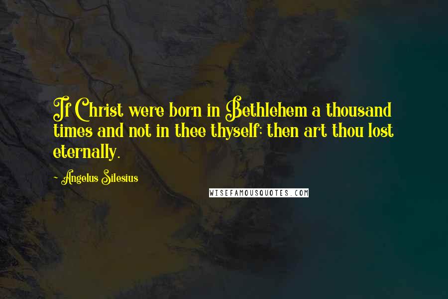 Angelus Silesius Quotes: If Christ were born in Bethlehem a thousand times and not in thee thyself; then art thou lost eternally.