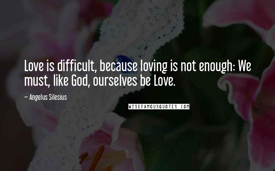 Angelus Silesius Quotes: Love is difficult, because loving is not enough: We must, like God, ourselves be Love.