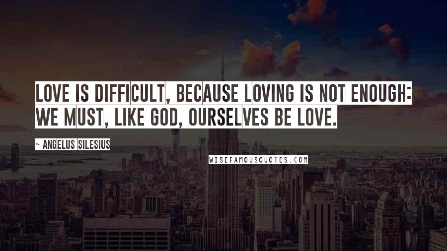 Angelus Silesius Quotes: Love is difficult, because loving is not enough: We must, like God, ourselves be Love.