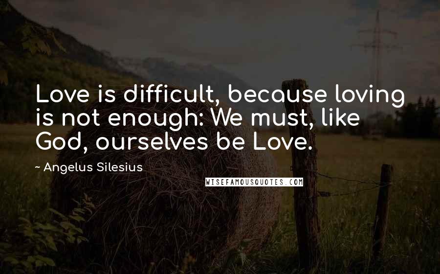 Angelus Silesius Quotes: Love is difficult, because loving is not enough: We must, like God, ourselves be Love.